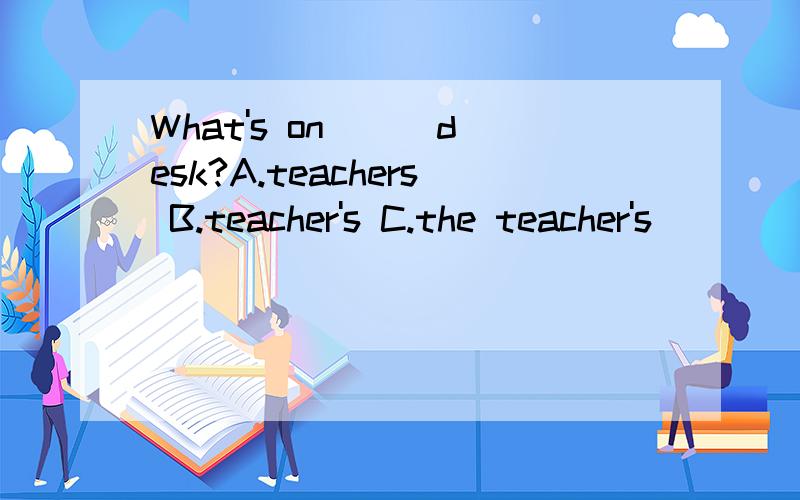 What's on （ ）desk?A.teachers B.teacher's C.the teacher's