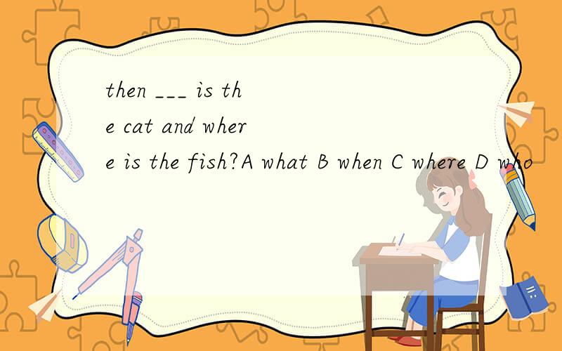 then ___ is the cat and where is the fish?A what B when C where D who