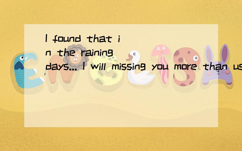 I found that in the raining days... I will missing you more than usual... Maybe it's because the ra请英语大人给我法翻译一下·!谢谢刚刚字数限制，不好意思，现在是全文，是恋人写给我的·希望翻译准确点哦~谢