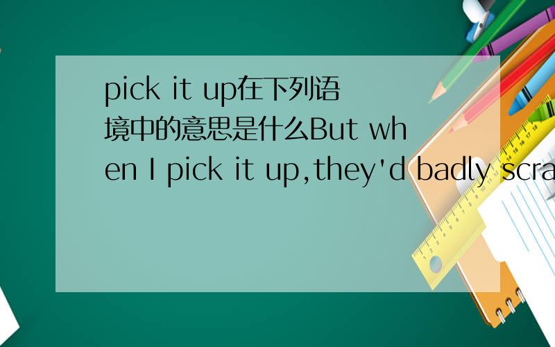 pick it up在下列语境中的意思是什么But when I pick it up,they'd badly scratched the paintwork.(“it” refers to the car)