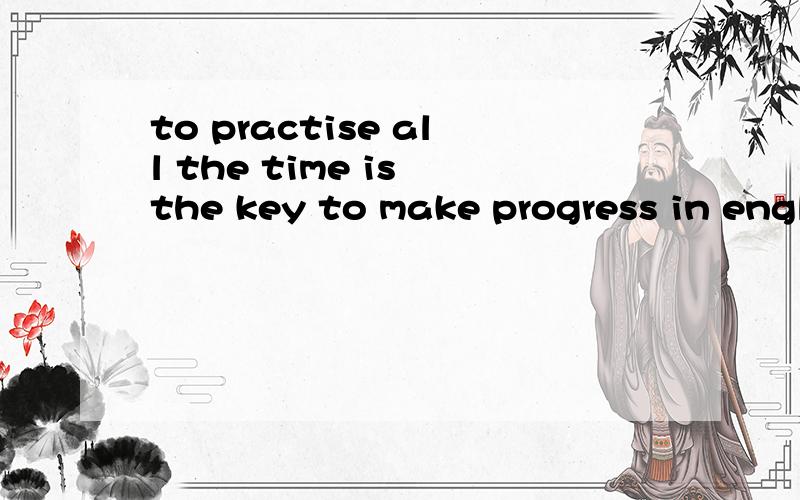 to practise all the time is the key to make progress in english为什么要用to practise以及用make,而不用making?