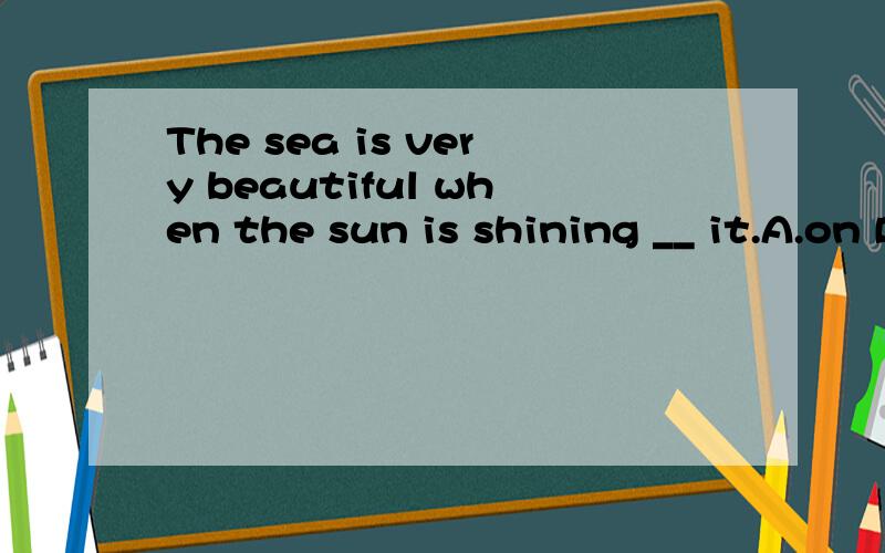 The sea is very beautiful when the sun is shining __ it.A.on B.over这题选什么 为什么?强调太阳光还是太阳?怎么理解呢?