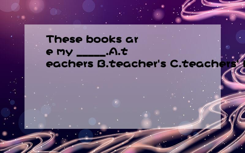 These books are my _____.A.teachers B.teacher's C.teachers' D.teachers麻烦大虾帮我解释一下,为什么答案选C,ABD错在哪?
