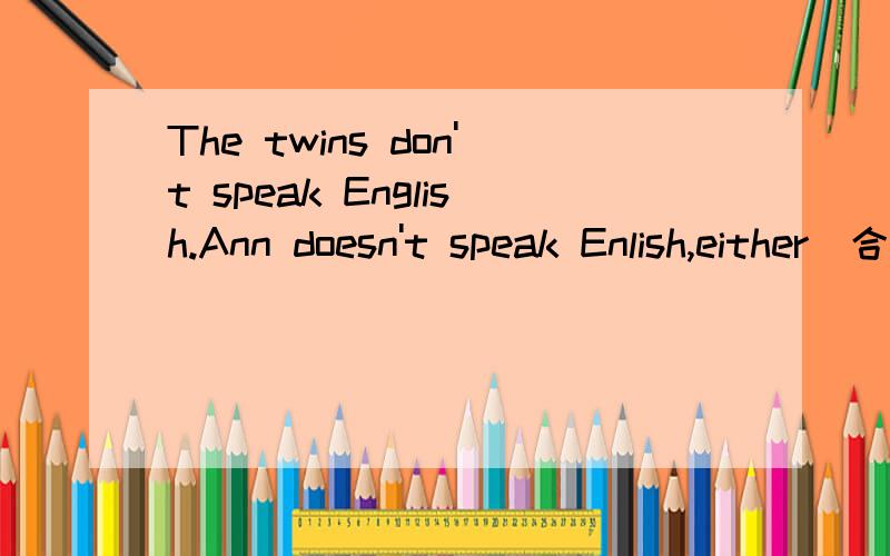The twins don't speak English.Ann doesn't speak Enlish,either(合并为一句）_____the twins _______Ann______English.