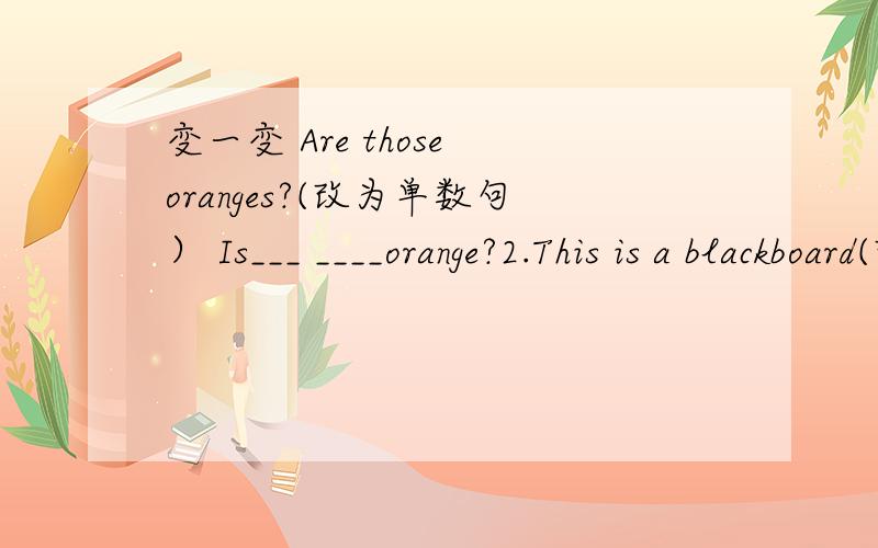 变一变 Are those oranges?(改为单数句） Is___ ____orange?2.This is a blackboard(改为复数句_ _ _