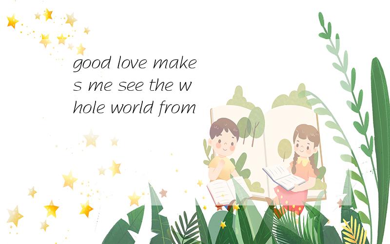good love makes me see the whole world from