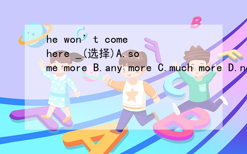 he won’t come here _(选择)A.some more B.any more C.much more D.no more (说明理由)