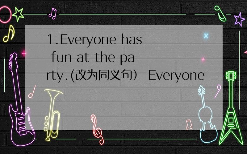 1.Everyone has fun at the party.(改为同义句） Everyone ______ _____ _____ _____at the party