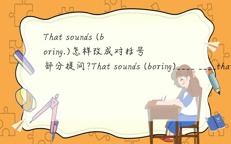 That sounds (boring.)怎样改成对括号部分提问?That sounds (boring)____ ____that______?You can take them to school(改为祈使句）＿＿＿＿ ＿＿＿＿ ＿＿＿ ＿＿＿．He has(a ping-pong ball)（就括号部分提问）＿＿＿