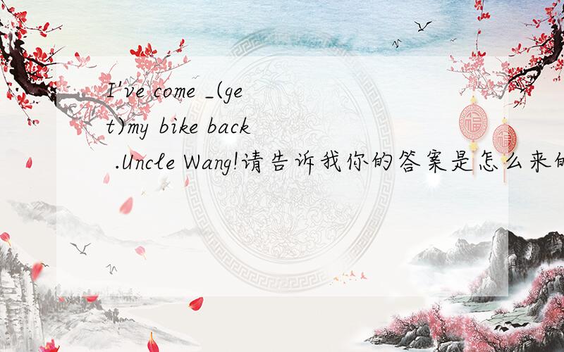 I've come _(get)my bike back .Uncle Wang!请告诉我你的答案是怎么来的.