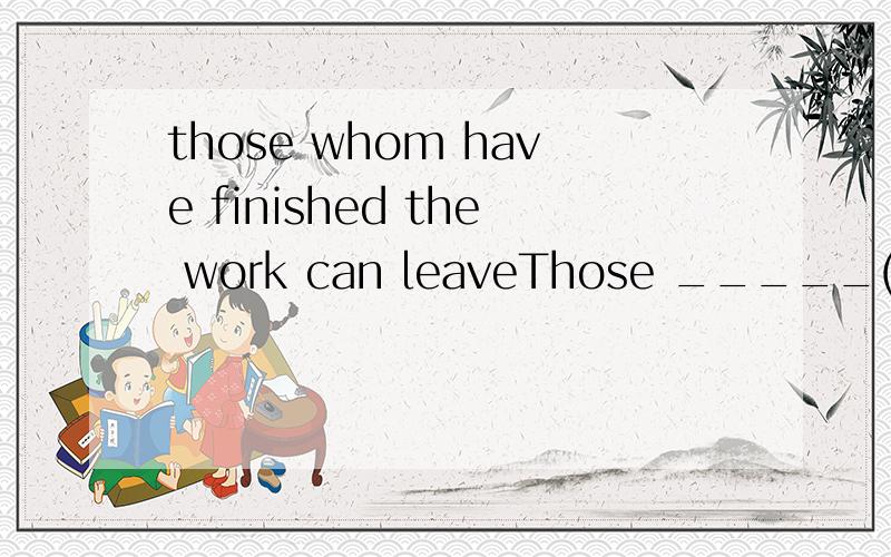 those whom have finished the work can leaveThose _____(whom,who) have finished the work can leave.答案是whom 为什么呢