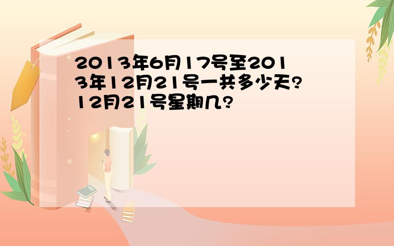 2013年6月17号至2013年12月21号一共多少天?12月21号星期几?