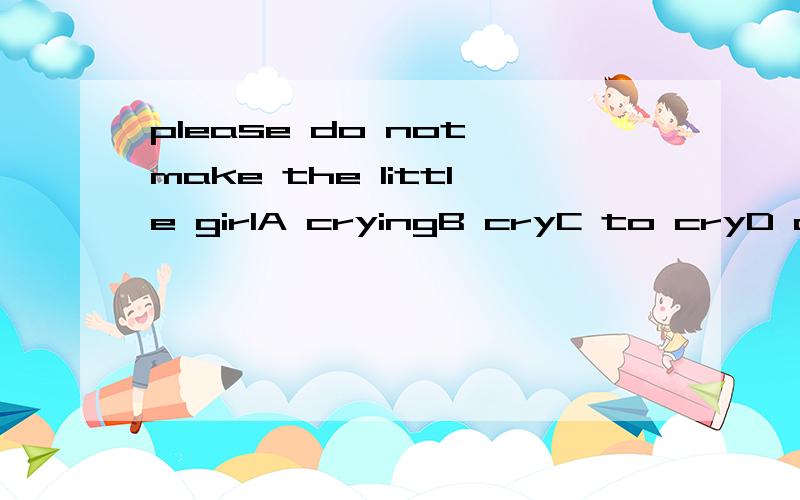 please do not make the little girlA cryingB cryC to cryD cried