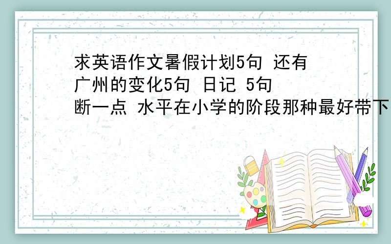 求英语作文暑假计划5句 还有广州的变化5句 日记 5句 断一点 水平在小学的阶段那种最好带下翻译       现在给财富10  到时候全有加100财富