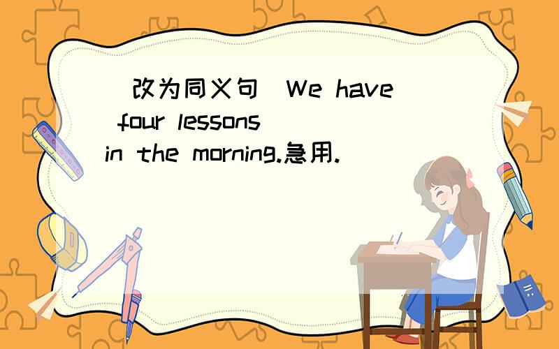 (改为同义句)We have four lessons in the morning.急用.