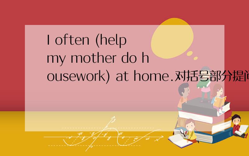 I often (help my mother do housework) at home.对括号部分提问在特殊疑问句中,首先要根据所划线部分来确定句首要用什么样的特殊疑问句.然后主语如果是三单的话,则特殊疑问句词后接______,再跟主语.