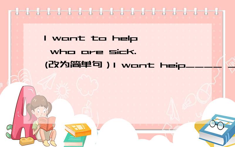 I want to help who are sick.(改为简单句）I want heip____ ____ ____.