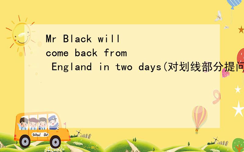 Mr Black will come back from England in two days(对划线部分提问)划线部分是in two days.-------- ------- ------- Mr Black -------back from England