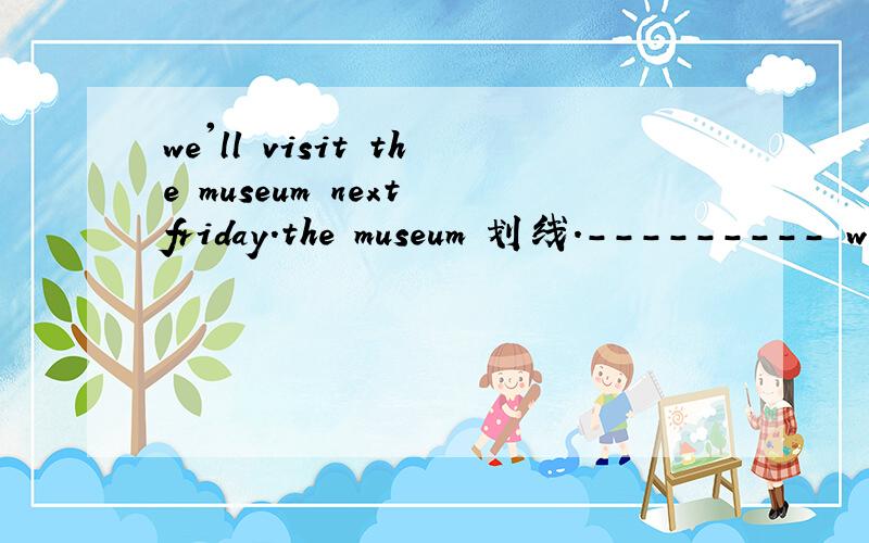 we'll visit the museum next friday.the museum 划线.--------- will you visit next friday.为什么要用‘WHAT