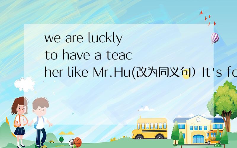 we are luckly to have a teacher like Mr.Hu(改为同义句）It's for us have a teacher like Mr.Hu.