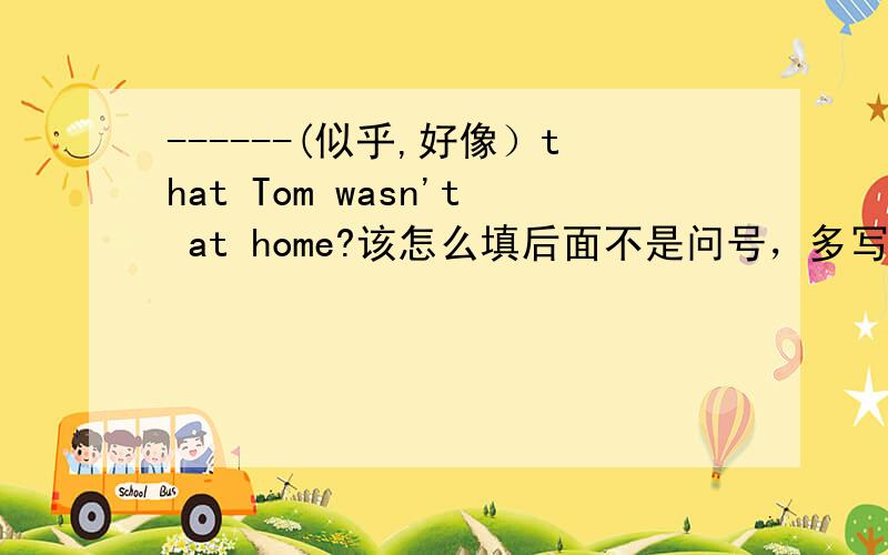 ------(似乎,好像）that Tom wasn't at home?该怎么填后面不是问号，多写了