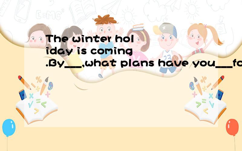 The winter holiday is coming.By___,what plans have you___for it?最后10点前回答，赏