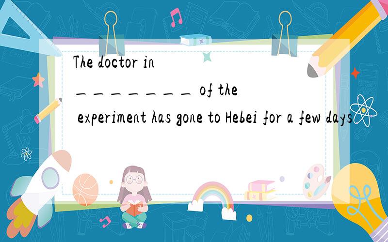 The doctor in _______ of the experiment has gone to Hebei for a few days
