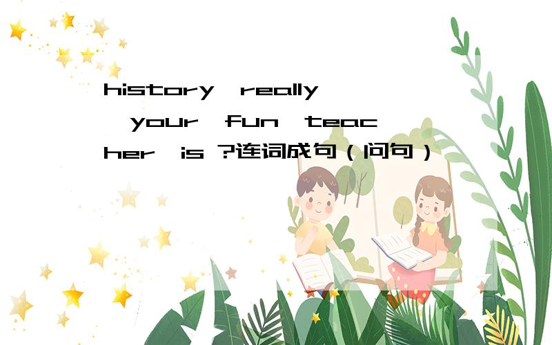 history,really,your,fun,teacher,is ?连词成句（问句）