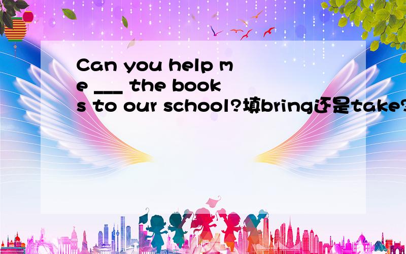 Can you help me ___ the books to our school?填bring还是take?为什么?答案是take，本人微穷，大哥大姐们帮帮忙吧……