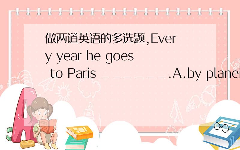 做两道英语的多选题,Every year he goes to Paris ______.A.by planeB.by airC.by skyD.by flight2.( ) Do you still remember the day ______ he arrived?A.whichB.thatC./D.when
