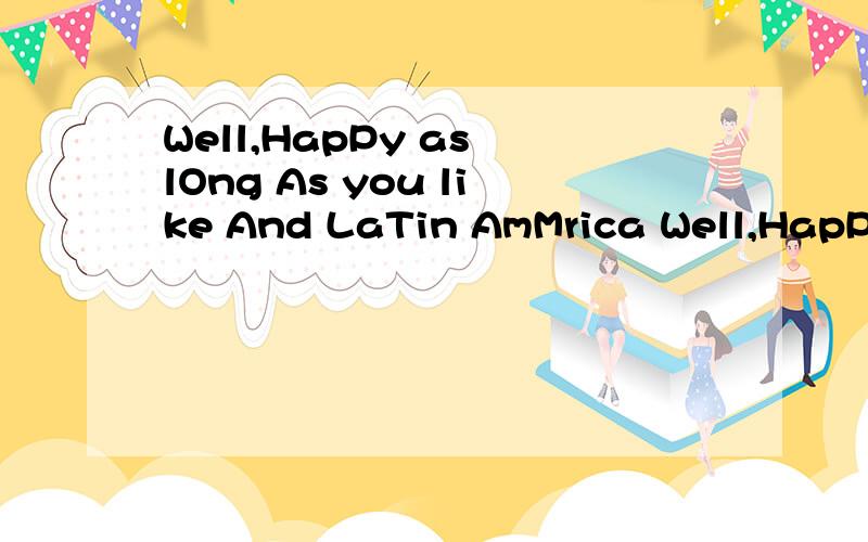 Well,HapPy as lOng As you like And LaTin AmMrica Well,HapPy as lOng As you like And LaTin AmMrica