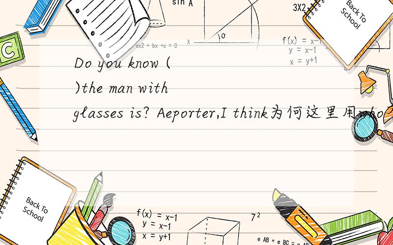 Do you know ( )the man with glasses is? Aeporter,I think为何这里用who不用what?what不是对职业进行提问的吗?
