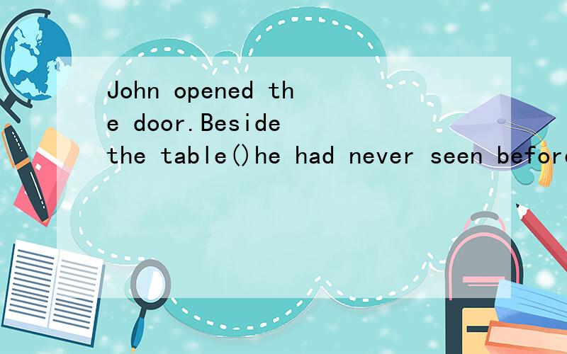 John opened the door.Beside the table()he had never seen beforeJohn opened the door.Beside the table ______he had never seen before.A.a girl did sat B.a girl sat C.did a girl sit D.sat a girl