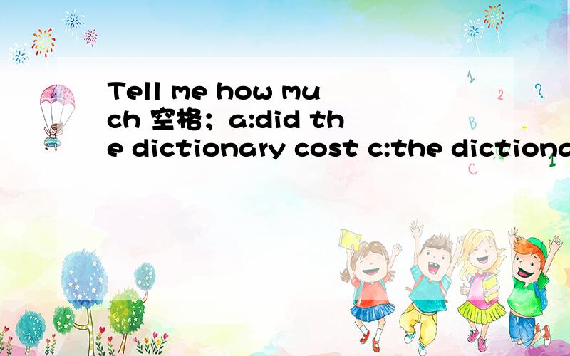 Tell me how much 空格；a:did the dictionary cost c:the dictionary cost;