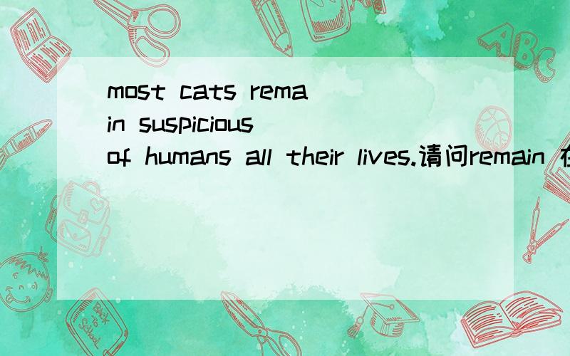 most cats remain suspicious of humans all their lives.请问remain 在这是不及物动词,那么后面不应该跟宾语的,可为什么跟了,然后,suspicious在这是形容词,　但它却在of的前面啊,of的前面不是应该是名词的吗,