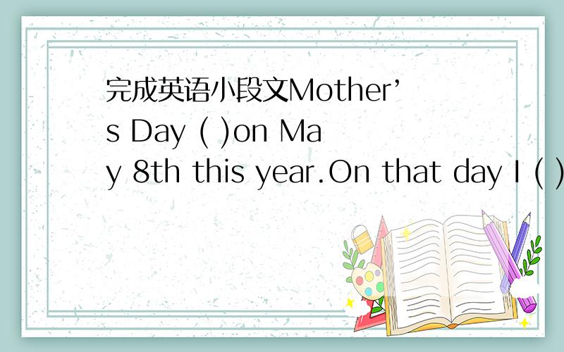 完成英语小段文Mother’s Day ( )on May 8th this year.On that day I ( )lots of things ( ) my mother.I ( ) my mother ( ) up the room,( )the stairs,( )a cup of tea,( ) some flowers.When my mother ( ) home,I said to my mum,“( ) ( ) ( ”Mum was
