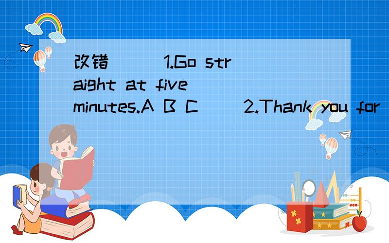改错 ( )1.Go straight at five minutes.A B C( )2.Thank you for comes.A B C( )3.Look to me near the door.A B C( )4.Turn right on the bookstore.A B C
