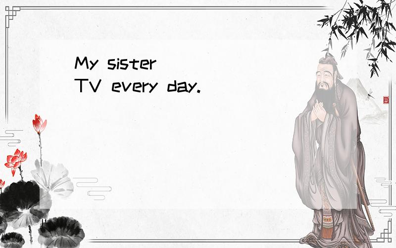 My sister ____TV every day.