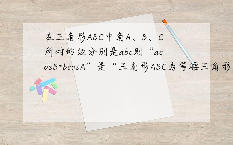 在三角形ABC中角A、B、C所对的边分别是abc则“acosB=bcosA”是“三角形ABC为等腰三角形”的A充分不必要 B必要不充分C充要 D不充分也不必要