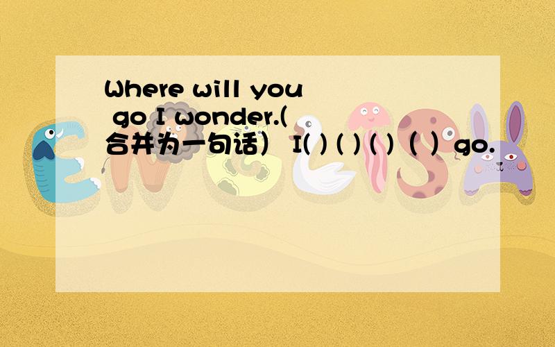 Where will you go I wonder.(合并为一句话） I( ) ( ) ( )（ ）go.