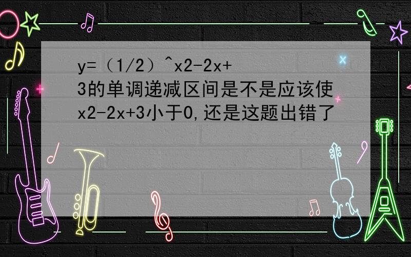 y=（1/2）^x2-2x+3的单调递减区间是不是应该使x2-2x+3小于0,还是这题出错了