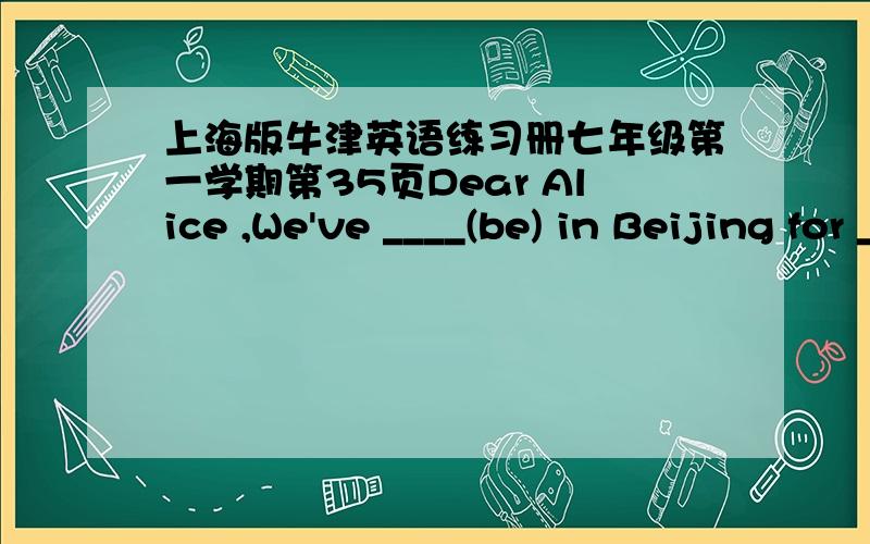 上海版牛津英语练习册七年级第一学期第35页Dear Alice ,We've ____(be) in Beijing for ____days,We've _____(have)an exciting .We've_____(visit)all the places on this postcard.We've ____(see)very old buildings at the _____________.We've
