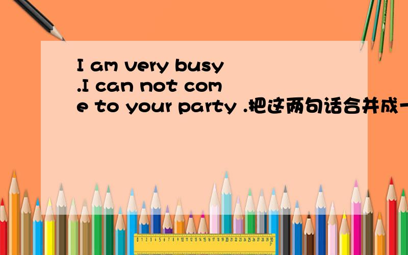 I am very busy.I can not come to your party .把这两句话合并成一句话Iam ____busy _____come to your party.