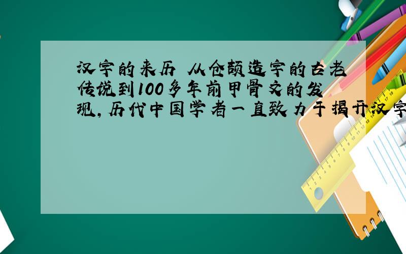 汉字的来历 从仓颉造字的古老传说到100多年前甲骨文的发现,历代中国学者一直致力于揭开汉字起源之谜.关