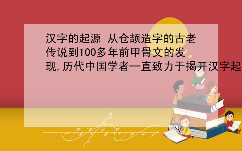 汉字的起源 从仓颉造字的古老传说到100多年前甲骨文的发现,历代中国学者一直致力于揭开汉字起源之谜.关
