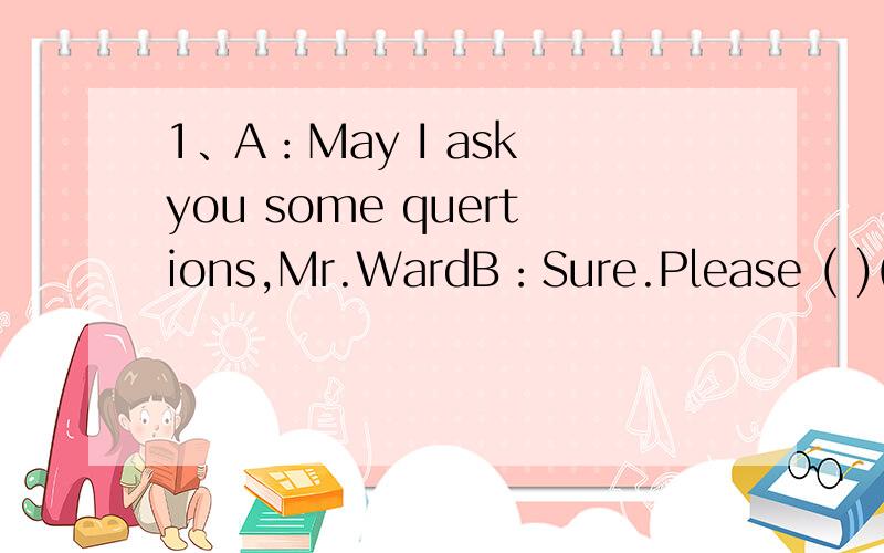 1、A：May I ask you some quertions,Mr.WardB：Sure.Please ( )( )2、A：Nice to meet you,Linda.B：( )( )you,too.最后能够告诉我为什么这样做和整句话的意思,