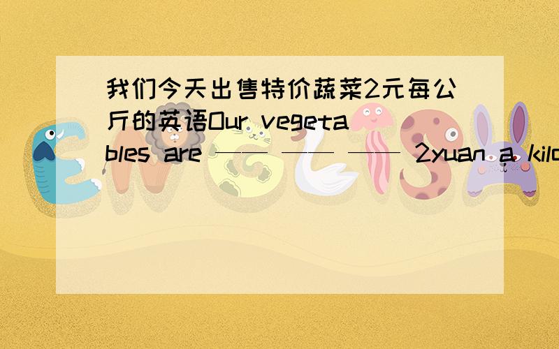 我们今天出售特价蔬菜2元每公斤的英语Our vegetables are —— —— —— 2yuan a kilo today.