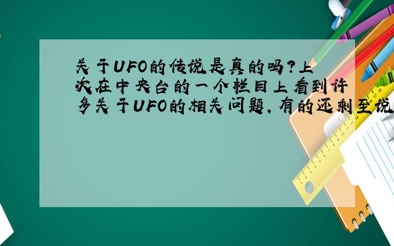 关于UFO的传说是真的吗?上次在中央台的一个栏目上看到许多关于UFO的相关问题,有的还剩至说外星人把他带到地球上去,这是真的吗?我是半信半疑!