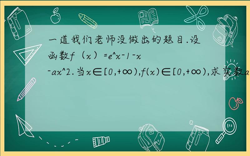 一道我们老师没做出的题目.设函数f（x）=e^x-1-x-ax^2.当x∈[0,+∞),f(x)∈[0,+∞),求实数a的取值范围.我用了分离参数,三次求导,可是做不到,算到个式子是在(0,+∞)单调递增,可是算不到最小值,所以