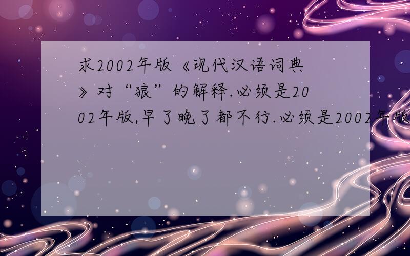 求2002年版《现代汉语词典》对“狼”的解释.必须是2002年版,早了晚了都不行.必须是2002年版,早了晚了都不行.必须是2002年版,早了晚了都不行.我知道2005年版的解释，我需要对比我知道2005年版